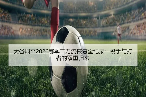 大谷翔平2026赛季二刀流恢复全纪录：投手与打者的双重归来